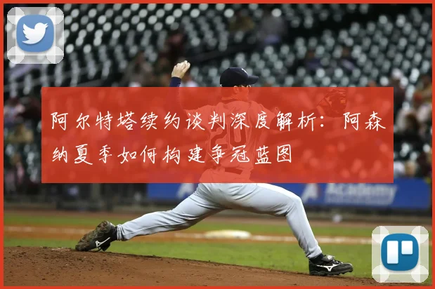 阿尔特塔续约谈判深度解析：阿森纳夏季如何构建争冠蓝图