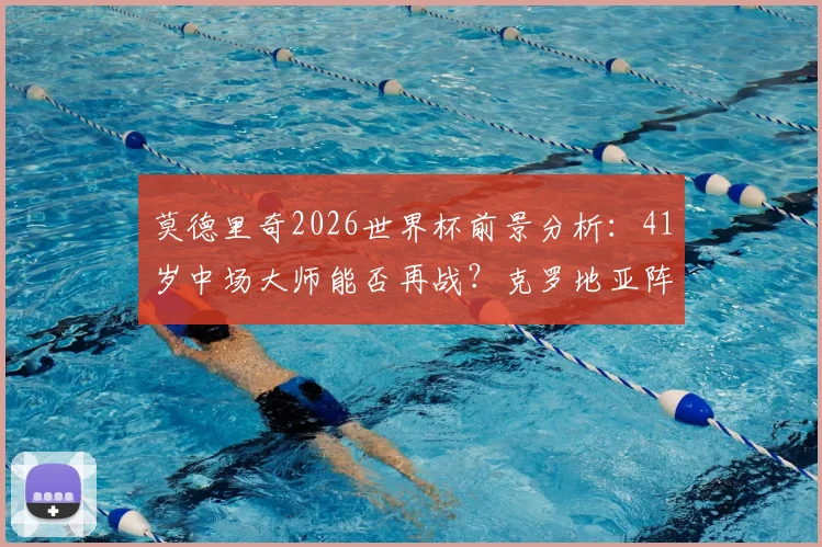 莫德里奇2026世界杯前景分析：41岁中场大师能否再战？克罗地亚阵容深度解读