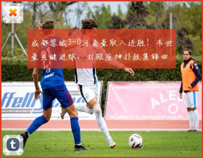 成都蓉城3-0河南豪取八连胜！韦世豪关键进球，刘殿座神扑救集锦回顾