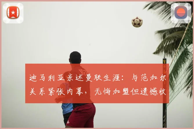 迪马利亚亲述曼联生涯：与范加尔关系紧张内幕，无悔加盟但遗憾收场