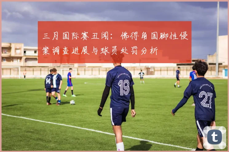 三月国际赛丑闻：佛得角国脚性侵案调查进展与球员处罚分析