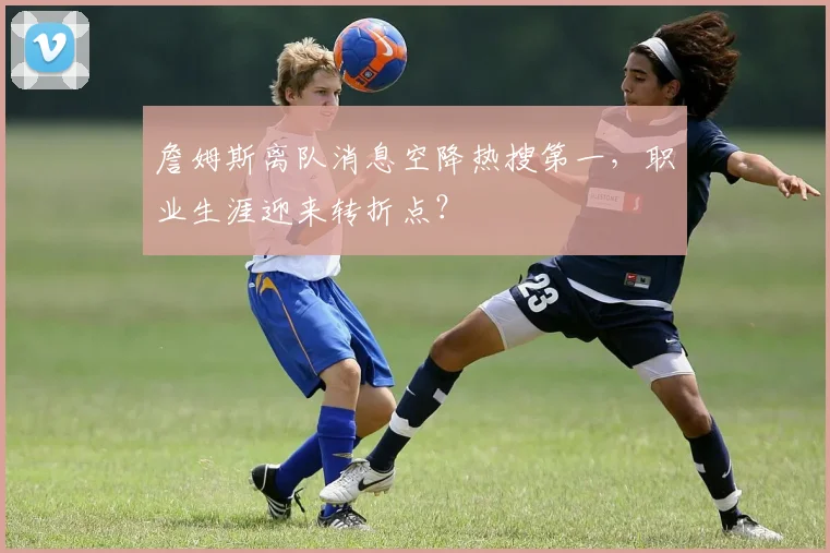 詹姆斯离队消息空降热搜第一,职业生涯迎来转折点?
