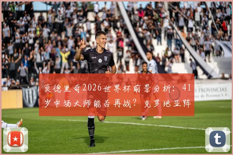 莫德里奇2026世界杯前景分析:41岁中场大师能否再战?克罗地亚阵容深度解读
