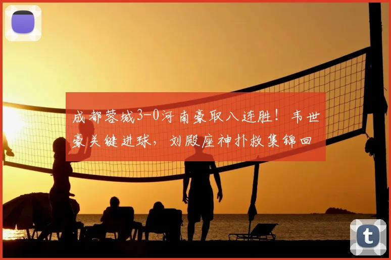 成都蓉城3-0河南豪取八连胜！韦世豪关键进球，刘殿座神扑救集锦回顾