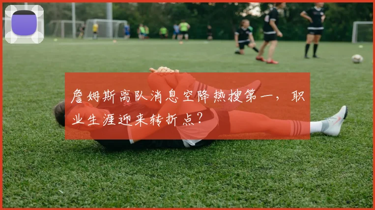 詹姆斯离队消息空降热搜第一，职业生涯迎来转折点？