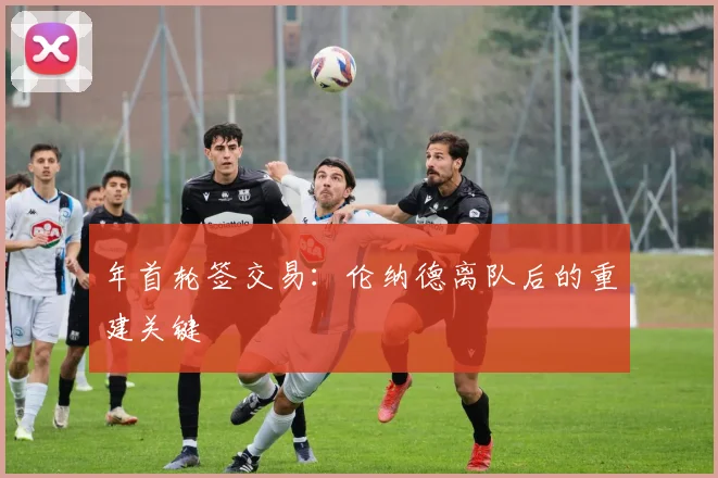 年首轮签交易：伦纳德离队后的重建关键